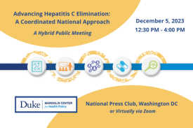 Advancing Hepatitis C Elimination: A Coordinated National Approach. A hybrid public meeting. December 5, 2023, 12:30-4:00 PM. National Press Club, Washington DC, or virtually via Zoom. Duke-Margolis Center for Health Policy.